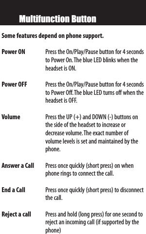 Multifunction ButtonSome features depend on phone support.Power ON  Press the On/Play/Pause button for 4 secondsto Power On.The blue LED blinks when theheadset is ON.Power OFF Press the On/Play/Pause button for 4 secondstoPower Off.The blue LED turns off when theheadset is OFF.Volume   Press the UP (+) and DOWN (-) buttons onthe side of the headset toincrease ordecrease volume.The exact number of volume levels is set and maintained by thephone.Answer a Call Press once quickly (short press) on whenphone rings to connect the call.End a Call Press once quickly (short press) to disconnectthe call.Reject a call Press and hold (long press) for one second toreject an incoming call (if supported by thephone)