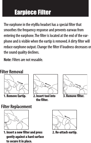 Earpiece FilterThe earphone in the etyBlu headset has a special filter thatsmoothes the frequency response and prevents earwax fromentering the earphone.The filter is located at the end of the ear-phone and is visible when the eartip is removed.A dirty filter willreduce earphone output.Change the filter if loudness decreases orthe sound quality declines.Note: Filters are not reusable.Filter RemovalFilter Replacement1. RemoveEartip. 2.Insert tool intothe filter.3. Removefilter.1.Insertanewfilter and press gently against a hard surface to secure it in place.2. Re-attach eartip.