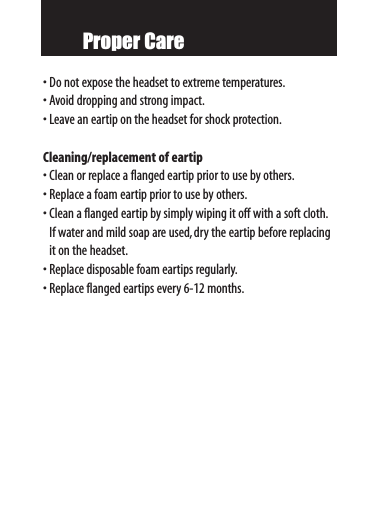 Proper Care•Do not expose the headset to extreme temperatures.•Avoid dropping and strong impact.•Leave an eartip on the headset for shock protection.Cleaning/replacement of eartip•Clean or replace a flanged eartip prior to use by others.•Replace a foam eartip prior to use by others.•Clean a flanged eartip by simply wiping it off with a soft cloth.If water and mild soap are used,dry the eartip before replacingit on the headset.•Replace disposable foam eartips regularly.•Replace flanged eartips every 6-12 months.