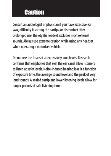 CautionConsult an audiologist or physician if you have excessive earwax,difficulty inserting the eartips,or discomfort after prolonged use.The etyBlu headset excludes most externalsounds.Always use extreme caution while using any headsetwhen operating a motorized vehicle.Do not use the headset at excessively loud levels.Research confirms that earphones that seal the ear canal allow listenersto listen at safer levels.Noise-induced hearing loss is a functionof exposure time,the average sound level and the peak of veryloud sounds.A sealed eartip and lower listening levels allow forlonger periods of safe listening time.