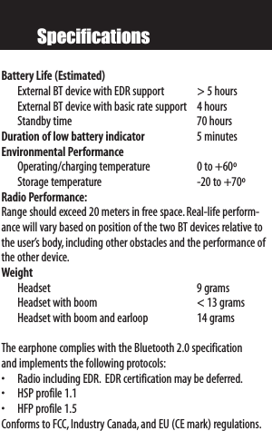 SpecificationsBattery Life (Estimated)External BT device with EDR support &gt; 5 hoursExternal BT device with basic rate support 4 hoursStandby time 70 hoursDuration of low battery indicator 5minutesEnvironmental PerformanceOperating/charging temperature 0 to +60ºStorage temperature -20 to +70ºRadio Performance:Range should exceed 20 meters in free space.Real-life perform-ance will vary based on position of the two BT devices relative tothe user’s body, including other obstacles and the performance ofthe other device.WeightHeadset  9gramsHeadset with boom &lt; 13 gramsHeadset with boom and earloop 14 gramsThe earphone complies with the Bluetooth 2.0 specification and implements the following protocols:• Radio including EDR. EDR certification may be deferred.• HSP profile 1.1• HFP profile 1.5Conforms to FCC,Industry Canada,and EU (CE mark) regulations.