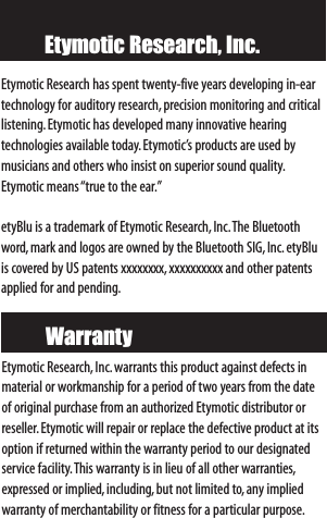 Etymotic Research, Inc.Etymotic Research,Inc. warrants this product against defects inmaterial or workmanship for a period of two years from the dateof original purchase from an authorized Etymotic distributor orreseller.Etymotic will repair or replace the defective product at itsoption if returned within the warranty period to our designatedservicefacility.This warranty is in lieu of all other warranties,expressed or implied,including, but not limited to,any impliedwarranty of merchantability or fitness for a particular purpose.WarrantyEtymotic Research has spent twenty-five years developing in-eartechnology for auditory research,precision monitoring and criticallistening.Etymotic has developed many innovative hearing technologies available today.Etymotic’s products are used bymusicians and others who insist on superior sound quality.Etymotic means “true to the ear.”etyBlu is a trademark of Etymotic Research,Inc.The Bluetoothword,mark and logos are owned by the Bluetooth SIG,Inc.etyBluis covered by US patents xxxxxxxx,xxxxxxxxxx and other patentsapplied for and pending.