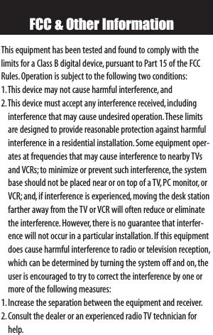 FCC &amp; Other InformationThis equipment has been tested and found to comply with thelimits for a Class B digital device,pursuant to Part 15 of the FCCRules.Operation is subject to the following two conditions:1.This device may not cause harmful interference,and2.This device must accept any interference received,includinginterference that may cause undesired operation.These limitsare designed to provide reasonable protection against harmfulinterference in a residential installation.Some equipment oper-ates at frequencies that may cause interference to nearby TVsand VCRs;to minimize or prevent such interference,the systembase should not be placed near or on top of a TV, PC monitor,orVCR;and,if interference is experienced,moving the desk stationfarther away from the TV or VCR will often reduce or eliminatethe interference.However, there is no guarantee that interfer-ence will not occur in a particular installation.If this equipmentdoes cause harmful interference to radio or television reception,which can be determined by turning the system off and on,theuser is encouraged to try to correct the interference by one ormore of the following measures:1.Increase the separation between the equipment and receiver.2.Consult the dealer or an experienced radio TV technician forhelp.