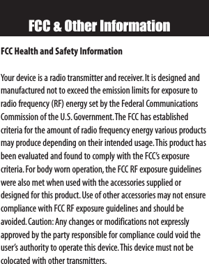 FCC &amp; Other InformationFCC Health and Safety InformationYour device is a radio transmitter and receiver. It is designed andmanufactured not to exceed the emission limits for exposure toradio frequency (RF) energy set by the Federal CommunicationsCommission of the U.S.Government.The FCC has established criteria for the amount of radio frequency energy various productsmay produce depending on their intended usage.This product hasbeen evaluated and found to comply with the FCC’s exposure criteria.For body worn operation,the FCC RF exposure guidelineswere also met when used with the accessories supplied ordesigned for this product.Use of other accessories may not ensurecompliance with FCC RF exposure guidelines and should be avoided.Caution: Any changes or modifications not expresslyapproved by the party responsible for compliance could void theuser’s authority to operate this device.This device must not becolocated with other transmitters.