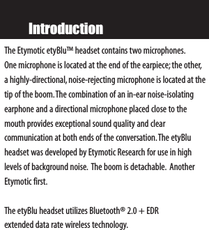 IntroductionThe Etymotic etyBlu™ headset contains two microphones.One microphone is located at the end of the earpiece;the other,ahighly-directional, noise-rejecting microphone is located at thetip of the boom.The combination of an in-ear noise-isolatingearphone and a directional microphone placed close to themouth provides exceptional sound quality and clear communication at both ends of the conversation.The etyBluheadset was developed by Etymotic Research for use in high levels of background noise. The boom is detachable. AnotherEtymotic first.The etyBlu headset utilizes Bluetooth® 2.0 + EDR extended data rate wireless technology.