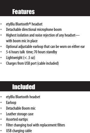 Features• etyBlu Bluetooth® headset• Detachable directional microphone boom• Highest isolation and noise rejection of any headset—with boom mic in place• Optional adjustable earloop that can be worn on either ear• 5-6 hours talk  time; 70 hours standby• Lightweight (&lt; .5 oz)• Charges from USB port (cable included)•etyBlu Bluetooth headset•Earloop• Detachable Boom mic• Leather storage case• Assorted eartips • Filter changing tool with replacement filters•USB charging cableIncluded
