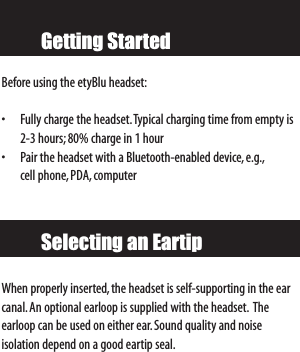 Getting StartedBefore using the etyBlu headset:• Fully charge the headset.Typical charging time from empty is2-3 hours; 80% charge in 1 hour• Pair the headset with a Bluetooth-enabled device,e.g.,cell phone,PDA, computerWhen properly inserted,the headset is self-supporting in the earcanal.An optional earloop is supplied with the headset. The earloop can be used on either ear.Sound quality and noise isolation depend on a good eartip seal.Selecting an Eartip