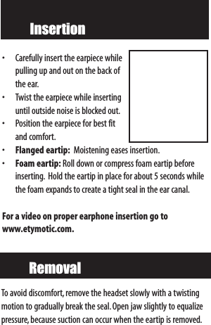 Insertion• Carefully insert the earpiece whilepulling up and out on the back ofthe ear.• Twist the earpiece while insertinguntil outside noise is blocked out.• Position the earpiece for best fitand comfort.•Flanged eartip: Moistening eases insertion.•Foam eartip: Roll down or compress foam eartip beforeinserting. Hold the eartip in place for about 5 seconds whilethe foam expands to create a tight seal in the ear canal.For a video on proper earphone insertion go to www.etymotic.com.RemovalTo avoid discomfort, remove the headset slowly with a twistingmotion to gradually break the seal.Open jaw slightly to equalizepressure,because suction can occur when the eartip is removed.