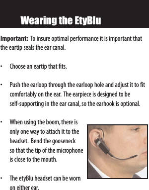 Wearing the EtyBluImportant: To insure optimal performance it is important thatthe eartip seals the ear canal.• Choose an eartip that fits.• Push the earloop through the earloop hole and adjust it to fitcomfortably on the ear. The earpiece is designed to be self-supporting in the ear canal, so the earhook is optional.• When using the boom,there isonly one way to attach it to theheadset. Bend the gooseneck so that the tip of the microphoneis close to the mouth.• The etyBlu headset can be wornon either ear.