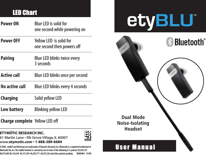 ETYMOTIC RESEARCH INC.61 Martin Lane • Elk Grove Village, IL 60007www.etymotic.com • 1-888-389-6684©2008. etyBLU and BLUmaxx are trademarks of Etymotic Research,Inc.Bluetooth is a registered trademark ofBluetooth SIG,Inc.The etyBLU headset is covered by one of more of the following U.S.patents: #5,878,147#6,075,869 #6,134,344  #6,151,399  #6,285,771  #6,567,526 and other patents pending. ER089401   01/08LED ChartPower ON Blue LED is solid for one second while powering onPower OFF Yellow LED  is solid for one second then powers off Pairing  Blue LED blinks twice every 3secondsActive call Blue LED blinks once per secondNo active call Blue LED blinks every 4 secondsCharging Solid yellowLEDLowbattery Blinking yellowLEDCharge complete YellowLED offUser Manual   Dual Mode Noise-IsolatingHeadset 