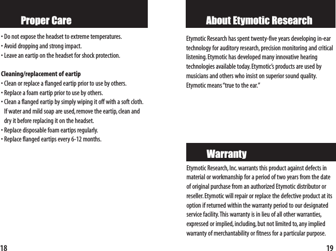 19About Etymotic ResearchEtymotic Research,Inc.warrants this product against defects inmaterial or workmanship for a period of two years from the dateof original purchase from an authorized Etymotic distributor orreseller. Etymotic will repair or replace the defective product at itsoption if returned within the warranty period to our designatedservicefacility.This warranty is in lieu of all other warranties,expressed or implied, including,but not limited to, any impliedwarranty of merchantability or fitness for a particular purpose.WarrantyEtymotic Research has spent twenty-five years developing in-eartechnology for auditory research,precision monitoring and criticallistening.Etymotic has developed many innovative hearing technologies available today. Etymotic’s products are used bymusicians and others who insist on superior sound quality.Etymotic means “true to the ear.”18Proper Care•Do not expose the headset to extreme temperatures.•Avoid dropping and strong impact.•Leave an eartip on the headset for shock protection.Cleaning/replacement of eartip•Clean or replace a flanged eartip prior to use by others.•Replace a foam eartip prior to use by others.•Clean a flanged eartip by simply wiping it off with a soft cloth.If water and mild soap are used,remove the eartip,clean anddry it before replacing it on the headset.•Replace disposable foam eartips regularly.•Replace flanged eartips every 6-12 months.