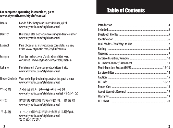 3Table of ContentsIntroduction..............................................................................4Included....................................................................................5Bluetooth Profiles ....................................................................5Identification............................................................................6 Dual Modes–Two Ways to Use..................................................7Pairing ....................................................................................8Charging.................................................................................. 9Earpiece Insertion/Removal....................................................10BLUmaxx Connect/Disconnect ................................................11Multi-Function Button (MFB)............................................12-13Earpiece Filter ........................................................................14Caution ..................................................................................15FCC Info ............................................................................16-17Proper Care ............................................................................18About Etymotic Research........................................................19Warranty ................................................................................19LED Chart..............................................................................202