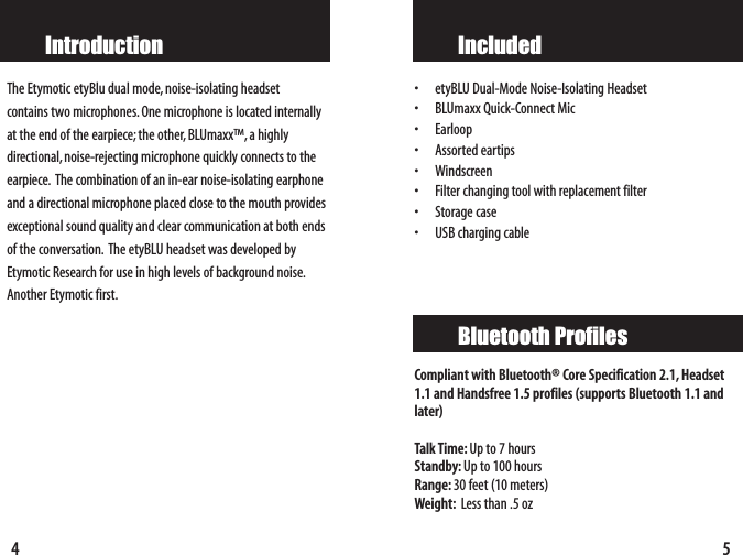 5Included•etyBLU Dual-Mode Noise-Isolating Headset• BLUmaxx Quick-Connect Mic•Earloop• Assorted eartips • Windscreen• Filter changing tool with replacement filter• Storage case•USB charging cableCompliant with Bluetooth® Core Specification 2.1, Headset1.1 and Handsfree 1.5 profiles (supports Bluetooth 1.1 andlater)Talk Time: Up to 7 hoursStandby: Up to100 hoursRange: 30 feet (10 meters) Weight: Less than .5 oz Bluetooth Profiles4IntroductionThe Etymotic etyBlu dual mode,noise-isolating headset contains two microphones.One microphone is located internallyat the end of the earpiece;the other, BLUmaxx™,a highlydirectional, noise-rejecting microphone quickly connects to theearpiece. The combination of an in-ear noise-isolating earphoneand a directional microphone placed close to the mouth providesexceptional sound quality and clear communication at both endsof the conversation. The etyBLU headset was developed byEtymotic Research for use in high levels of background noise.Another Etymotic first.