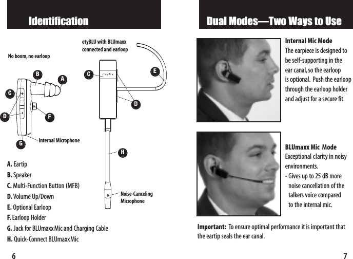 7Dual Modes—Two Ways to UseInternal Mic ModeThe earpiece is designed tobe self-supporting in the ear canal,so the earloop is optional. Push the earloopthrough the earloop holderand adjust for a secure fit.BLUmaxx Mic  ModeExceptional clarity in noisyenvironments.-Gives up to 25 dB morenoise cancellation of thetalkers voice compared to the internal mic.Important: To ensure optimal performance it is important thatthe eartip seals the ear canal.IdentificationCE6A. EartipB. SpeakerC. Multi-Function Button (MFB)D. Volume Up/DownE. Optional EarloopF. Earloop HolderG. Jack for BLUmaxxMic and Charging CableH. Quick-ConnectBLUmaxxMicAGNo boom, no earloopDCetyBLU with BLUmaxxconnected and earloopDHNoise-Canceling MicrophoneInternal Microphone BF