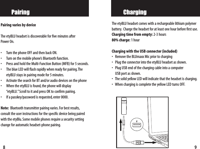 9ChargingThe etyBLU headset comes with a rechargeable lithium polymer battery. Charge the headset for at least one hour before first use.Charging time from empty: 2-3 hours80% charge: 1hourCharging with the USB connecter (included)   •Remove the BLUmaxx Mic prior to charging•Plug the connector into the etyBLU headset as shown.•Plug USB end of the charging cable into a computer USB port as shown.•The solid yellow LED will indicate that the headset is charging.•When charging is complete the yellow LED turns OFF.8PairingPairing varies by device  The etyBLU headset is discoverable for five minutes after Power On.• Turn the phone OFF and then back ON.• Turn on the mobile phone’s Bluetooth function.• Press and hold the Multi-Function Button (MFB) for 5 seconds.• The blue LED will flash rapidly when ready for pairing.TheetyBLU stays in pairing mode for 5 minutes.• Activate the search for BT and/or audio devices on the phone• When the etyBLU is found, the phone will display “etyBLU.”Scroll to it and press OK to confirm pairing.• If a passkey/password is requested, enter 0000.Note: Bluetooth transmitter pairing varies.For best results,consult the user instructions for the specific device being pairedwith the etyBlu.Some mobile phones require a security settingchange for automatic headset-phone pairing.