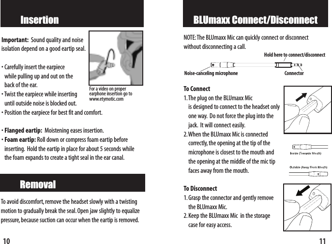 11BLUmaxx Connect/DisconnectNOTE:The BLUmaxx Mic can quickly connect or disconnect without disconnecting a call.To Connect1.The plug on the BLUmaxx Mic is designed to connect to the headset onlyone way. Do not force the plug into thejack. It will connect easily.2.When the BLUmaxx Mic is connected correctly, the opening at the tip of the microphone is closest to the mouth andthe opening at the middle of the mic tip faces away from the mouth.To Disconnect1.Grasp the connector and gently removethe BLUmaxx Mic.2.Keep the BLUmaxx Mic  in the storagecase for easy access.Noise-canceling microphone ConnectorHold here to connect/disconnect10InsertionImportant: Sound quality and noiseisolation depend on a good eartip seal.•Carefully insert the earpiece while pulling up and out on the back of the ear.•Twist the earpiece while inserting until outside noise is blocked out.•Position the earpiece for best fit and comfort.•Flanged eartip: Moistening eases insertion.•Foam eartip: Roll down or compress foam eartip beforeinserting. Hold the eartip in place for about 5 seconds whilethe foam expands to create a tight seal in the ear canal.RemovalTo avoid discomfort, remove the headset slowly with a twistingmotion to gradually break the seal.Open jaw slightly to equalizepressure,because suction can occur when the eartip is removed.For a video on proper earphone insertion go towww.etymotic.com