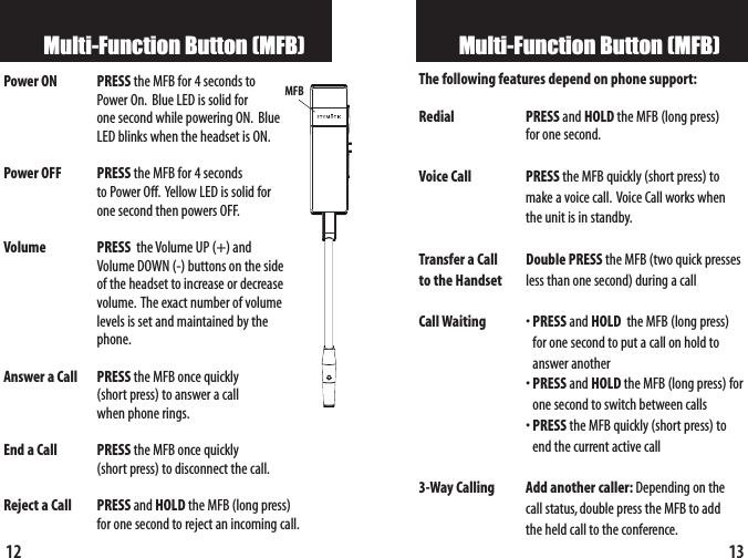 13Multi-Function Button (MFB)The following features depend on phone support:Redial PRESS and HOLD the MFB (long press) for one second.Voice Call PRESS the MFB quickly (short press) to make a voice call. Voice Call works when the unit is in standby.Transfer a Call Double PRESS the MFB (two quick presses to the Handset less than one second) during a call Call Waiting •PRESS and HOLD the MFB (long press) for one second toput a call on hold toanswer another •PRESS and HOLD the MFB (long press) forone second to switch between calls•PRESS the MFB quickly (short press) to end the current active call3-Way Calling Add another caller: Depending on the call status,double press the MFB to add the held call to the conference.12Multi-Function Button (MFB)Power ON  PRESS the MFB for 4 seconds to Power On. Blue LED is solid for one second while powering ON. Blue LED blinks when the headset is ON.Power OFF PRESS the MFB for 4 seconds to Power Off. Yellow LED is solid for one second then powers OFF.Volume   PRESS  the Volume UP (+) and Volume DOWN (-) buttons on the side of the headset toincrease or decreasevolume. The exact number of volume levels is set and maintained by thephone.Answer a Call PRESS the MFB once quickly (short press) to answer a call when phone rings.End a Call PRESS the MFB oncequickly (short press) to disconnect the call.Reject a Call PRESS and HOLD the MFB (long press) for one second to rejectan incoming call.MFB