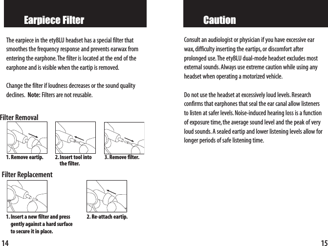 15CautionConsult an audiologist or physician if you have excessive earwax,difficulty inserting the eartips,or discomfort after prolonged use.The etyBLU dual-mode headset excludes mostexternal sounds.Always use extreme caution while using anyheadset when operating a motorized vehicle.Do not use the headset at excessively loud levels.Research confirms that earphones that seal the ear canal allow listenersto listen at safer levels.Noise-induced hearing loss is a functionof exposure time,the average sound level and the peak of veryloud sounds.A sealed eartip and lower listening levels allow forlonger periods of safe listening time.14Earpiece FilterThe earpiece in the etyBLU headset has a special filter thatsmoothes the frequency response and prevents earwax fromentering the earphone.The filter is located at the end of the earphone and is visible when the eartip is removed.Change the filter if loudness decreases or the sound qualitydeclines. Note: Filters are not reusable.Filter RemovalFilter Replacement1. Removeeartip. 2.Insert tool intothe filter.3. Removefilter.1.Insertanewfilter and press gently against a hard surface to secure it in place.2. Re-attach eartip.