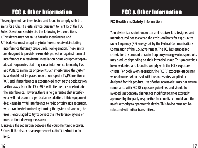 FCC &amp; Other InformationFCC Health and Safety InformationYour device is a radio transmitter and receiver. It is designed andmanufactured not to exceed the emission limits for exposure toradio frequency (RF) energy set by the Federal CommunicationsCommission of the U.S.Government.The FCC has established criteria for the amount of radio frequency energy various productsmay produce depending on their intended usage.This product hasbeen evaluated and found to comply with the FCC’s exposure criteria.For body worn operation,the FCC RF exposure guidelineswere also met when used with the accessories supplied ordesigned for this product.Use of other accessories may not ensurecompliance with FCC RF exposure guidelines and should be avoided.Caution:Any changes or modifications not expresslyapproved by the party responsible for compliance could void theuser’s authority to operate this device.This device must not becolocated with other transmitters.17FCC &amp; Other InformationThis equipment has been tested and found to comply with thelimits for a Class B digital device,pursuant to Part 15 of the FCCRules.Operation is subject to the following two conditions:1.This device may not cause harmful interference,and2.This device must accept any interference received,includinginterference that may cause undesired operation.These limitsare designed to provide reasonable protection against harmfulinterference in a residential installation.Some equipment oper-ates at frequencies that may cause interference to nearby TVsand VCRs;to minimize or prevent such interference,the systembase should not be placed near or on top of a TV, PC monitor, orVCR;and,if interference is experienced,moving the desk stationfarther away from the TV or VCR will often reduce or eliminatethe interference.However, there is no guarantee that interfer-ence will not occur in a particular installation.If this equipmentdoes cause harmful interference to radio or television reception,which can be determined by turning the system off and on,theuser is encouraged to try to correct the interference by one ormore of the following measures:1.Increase the separation between the equipment and receiver.2.Consult the dealer or an experienced radio TV technician forhelp.16