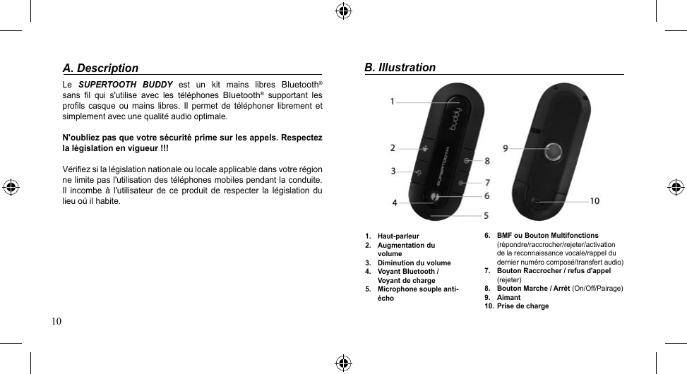 10A. DescriptionLe  SUPERTOOTH  BUDDY  est  un  kit  mains  libres Bluetooth® sans  fil  qui  s&apos;utilise  avec  les  téléphones Bluetooth®  supportant  les profils  casque  ou  mains  libres.  Il  permet  de  téléphoner  librement  et simplement avec une qualité audio optimale.N&apos;oubliez pas que votre sécurité prime sur les appels. Respectez la législation en vigueur !!! Vérifiezsilalégislationnationaleoulocaleapplicabledansvotrerégionne limite pas l&apos;utilisation des téléphones mobiles pendant la conduite. Il  incombe à  l&apos;utilisateur  de  ce  produit de  respecter  la  législation  du lieu où il habite. B. Illustration1.  Haut-parleur2.  Augmentation du volume3.  Diminution du volume4.  Voyant Bluetooth / Voyant de charge 5.  Microphone souple anti-écho6.  BMF ou Bouton Multifonctions  (répondre/raccrocher/rejeter/activation de la reconnaissance vocale/rappel du dernier numéro composé/transfert audio)7.  Bouton Raccrocher / refus d&apos;appel  (rejeter)8.  Bouton Marche / Arrêt (On/Off/Pairage)9.  Aimant10.  Prise de charge