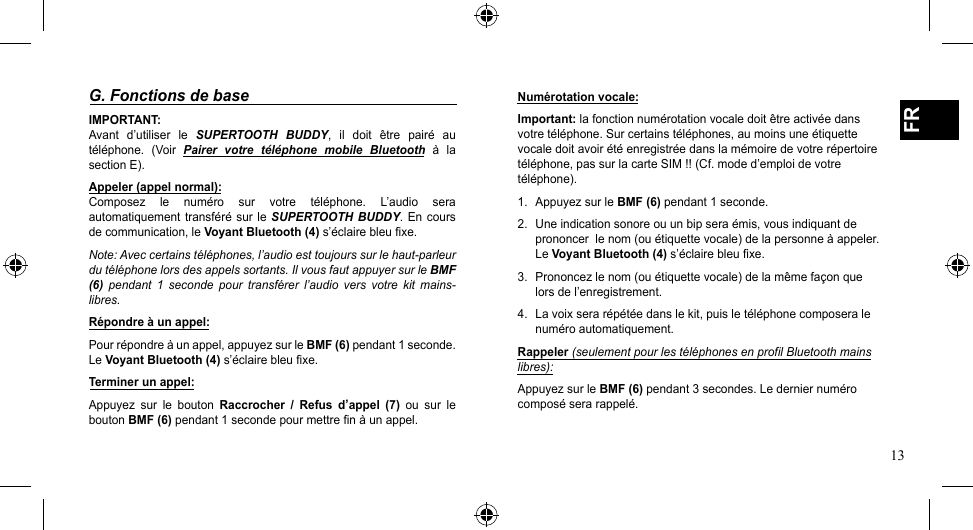 13FRG. Fonctions de baseIMPORTANT:Avant  d’utiliser  le  SUPERTOOTH  BUDDY,  il  doit  être  pairé  au téléphone. (Voir Pairer  votre  téléphone  mobile  Bluetooth  à  la section E).Appeler (appel normal): Composez  le  numéro  sur  votre  téléphone.  L’audio  sera automatiquement transféré sur le SUPERTOOTH BUDDY.  En  cours de communication, le Voyant Bluetooth (4) s’éclaire bleu fixe.Note: Avec certains téléphones, l’audio est toujours sur le haut-parleur du téléphone lors des appels sortants. Il vous faut appuyer sur le BMF (6)  pendant  1  seconde  pour  transférer  l’audio  vers  votre  kit  mains-libres.Répondre à un appel:Pour répondre à un appel, appuyez sur le BMF (6) pendant 1 seconde. Le Voyant Bluetooth (4) s’éclaire bleu fixe.Terminer un appel:Appuyez  sur  le  bouton  Raccrocher  /  Refus  d’appel  (7)  ou  sur  le bouton BMF (6) pendant 1 seconde pour mettre fin à un appel.Numérotation vocale:Important: la fonction numérotation vocale doit être activée dans votre téléphone. Sur certains téléphones, au moins une étiquette vocale doit avoir été enregistrée dans la mémoire de votre répertoire téléphone,passurlacarteSIM!!(Cf.moded’emploidevotretéléphone).1.  Appuyez sur le BMF (6) pendant 1 seconde.2.  Une indication sonore ou un bip sera émis, vous indiquant de prononcer  le nom (ou étiquette vocale) de la personne à appeler. Le Voyant Bluetooth (4) s’éclaire bleu fixe.3.  Prononcez le nom (ou étiquette vocale) de la même façon que lors de l’enregistrement.4.  La voix sera répétée dans le kit, puis le téléphone composera le numéro automatiquement.Rappeler (seulement pour les téléphones en profil Bluetooth mains libres):Appuyez sur le BMF (6) pendant 3 secondes. Le dernier numéro composé sera rappelé.
