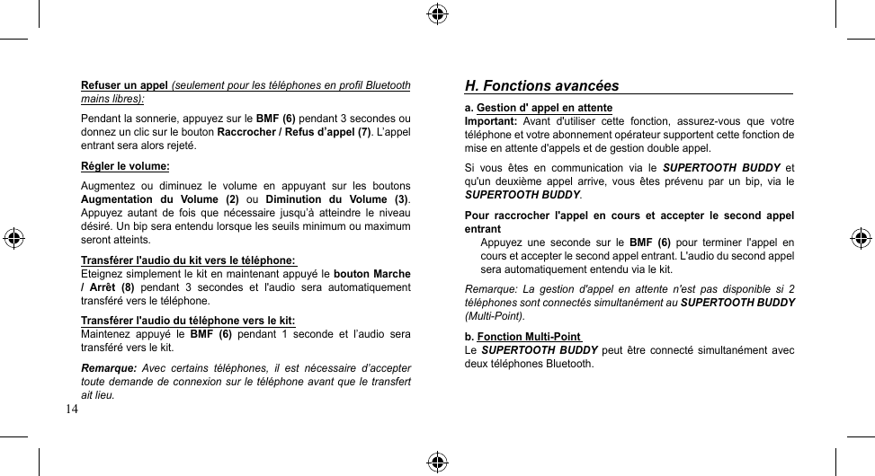 14Refuser un appel (seulement pour les téléphones en profil Bluetooth mains libres):Pendant la sonnerie, appuyez sur le BMF (6) pendant 3 secondes ou donnez un clic sur le bouton Raccrocher / Refus d’appel (7). L’appel entrant sera alors rejeté.Régler le volume:Augmentez  ou  diminuez  le  volume  en  appuyant  sur  les  boutons Augmentation  du  Volume  (2)  ou  Diminution  du  Volume  (3). Appuyez  autant  de  fois  que  nécessaire  jusqu’à  atteindre  le  niveau désiré. Un bip sera entendu lorsque les seuils minimum ou maximum seront atteints.Transférer l&apos;audio du kit vers le téléphone:Eteignez simplement le kit en maintenant appuyé le bouton Marche /  Arrêt  (8)  pendant  3  secondes  et  l&apos;audio  sera  automatiquement transféré vers le téléphone.Transférer l&apos;audio du téléphone vers le kit:Maintenez appuyé le BMF  (6)  pendant  1  seconde  et  l’audio  sera transféré vers le kit.Remarque:  Avec  certains  téléphones,  il  est  nécessaire  d’accepter toute demande de connexion sur le téléphone avant que le transfert ait lieu.H. Fonctions avancéesa. Gestion d&apos; appel en attenteImportant: Avant d&apos;utiliser cette fonction, assurez-vous que votretéléphone et votre abonnement opérateur supportent cette fonction de mise en attente d&apos;appels et de gestion double appel.Si  vous  êtes  en  communication  via  le  SUPERTOOTH  BUDDY  et qu&apos;un  deuxième  appel  arrive,  vous  êtes  prévenu  par  un  bip,  via  le SUPERTOOTH BUDDY.Pour  raccrocher  l&apos;appel  en  cours  et  accepter  le  second  appel entrantAppuyez  une  seconde  sur  le  BMF  (6)  pour  terminer  l&apos;appel  en cours et accepter le second appel entrant. L&apos;audio du second appel sera automatiquement entendu via le kit.Remarque:  La  gestion  d&apos;appel  en  attente  n&apos;est  pas  disponible  si  2 téléphones sont connectés simultanément au SUPERTOOTH BUDDY (Multi-Point).b. Fonction Multi-Point Le  SUPERTOOTH  BUDDY  peut  être  connecté  simultanément  avec deux téléphones Bluetooth.