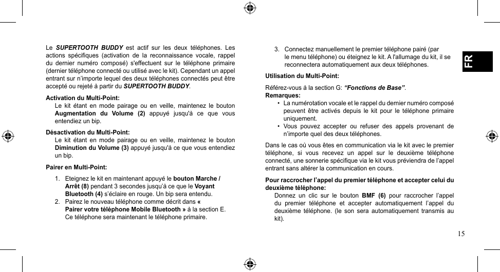 15FRLe  SUPERTOOTH  BUDDY  est  actif  sur  les  deux  téléphones.  Les actions  spécifiques  (activation  de  la  reconnaissance  vocale,  rappel du  dernier  numéro  composé)  s&apos;effectuent  sur  le  téléphone  primaire (dernier téléphone connecté ou utilisé avec le kit). Cependant un appel entrant sur n’importe lequel des deux téléphones connectés peut être accepté ou rejeté à partir du SUPERTOOTH BUDDY.Activation du Multi-Point:Le  kit  étant  en  mode  pairage  ou  en  veille,  maintenez  le  bouton Augmentation  du  Volume  (2)  appuyé  jusqu&apos;à  ce  que  vous entendiez un bip. Désactivation du Multi-Point:Le  kit  étant  en  mode  pairage  ou  en  veille,  maintenez  le  bouton Diminution du Volume (3) appuyé jusqu&apos;à ce que vous entendiez un bip. Pairer en Multi-Point:1.  Eteignez le kit en maintenant appuyé le bouton Marche /    Arrêt (8) pendant 3 secondes jusqu’à ce que le Voyant    Bluetooth (4) s’éclaire en rouge. Un bip sera entendu.2.  Pairez le nouveau téléphone comme décrit dans «    Pairer votre téléphone Mobile Bluetooth » à la section E.    Ce téléphone sera maintenant le téléphone primaire.3.  Connectez manuellement le premier téléphone pairé (par    le menu téléphone) ou éteignez le kit. A l&apos;allumage du kit, il se    reconnectera automatiquement aux deux téléphones.Utilisation du Multi-Point:Référez-vousàlasectionG:“Fonctions de Base”.Remarques:• Lanumérotationvocaleetlerappelduderniernumérocomposépeuvent  être  activés  depuis  le  kit  pour  le  téléphone  primaire uniquement.• Vous pouvez accepter ou refuser des appels provenant den’importe quel des deux téléphones.Dans le cas où vous êtes en communication via le kit avec le premier téléphone,  si  vous  recevez  un  appel  sur  le  deuxième  téléphone connecté, une sonnerie spécifique via le kit vous préviendra de l’appel entrant sans altérer la communication en cours.Pour raccrocher l’appel du premier téléphone et accepter celui du deuxième téléphone:Donnez  un  clic  sur  le  bouton  BMF  (6)  pour  raccrocher  l’appel du  premier  téléphone  et  accepter  automatiquement  l’appel  du deuxième  téléphone.  (le  son  sera  automatiquement  transmis  au kit).