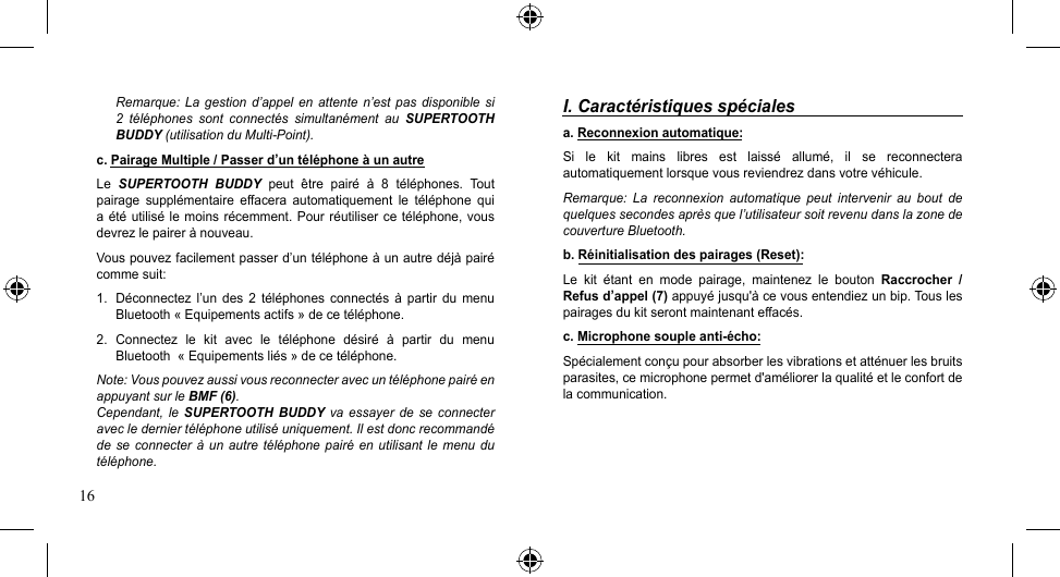 16Remarque: La  gestion d’appel  en  attente n’est  pas disponible si 2  téléphones  sont  connectés  simultanément  au  SUPERTOOTH BUDDY (utilisation du Multi-Point).c. Pairage Multiple / Passer d’un téléphone à un autreLe  SUPERTOOTH  BUDDY  peut  être  pairé  à  8  téléphones.  Tout pairage  supplémentaire  effacera  automatiquement  le  téléphone  qui a été utilisé le moins récemment.  Pour  réutiliser  ce  téléphone,  vous devrez le pairer à nouveau.Vouspouvezfacilementpasserd’untéléphoneàunautredéjàpairécomme suit:1.  Déconnectez  l’un  des  2  téléphones  connectés  à  partir  du  menu Bluetooth « Equipements actifs » de ce téléphone.2.  Connectez  le  kit  avec  le  téléphone  désiré  à  partir  du  menu Bluetooth  « Equipements liés » de ce téléphone.Note: Vous pouvez aussi vous reconnecter avec un téléphone pairé en appuyant sur le BMF (6).Cependant, le  SUPERTOOTH BUDDY  va essayer  de se connecter avec le dernier téléphone utilisé uniquement. Il est donc recommandé de se  connecter  à un autre  téléphone  pairé en utilisant  le  menu du téléphone.I. Caractéristiques spécialesa. Reconnexion automatique:Si  le  kit  mains  libres  est  laissé  allumé,  il  se  reconnectera automatiquement lorsque vous reviendrez dans votre véhicule.Remarque:  La  reconnexion  automatique  peut  intervenir  au  bout  de quelques secondes après que l’utilisateur soit revenu dans la zone de couverture Bluetooth.b. Réinitialisation des pairages (Reset):Le  kit  étant  en  mode  pairage,  maintenez  le  bouton  Raccrocher  / Refus d’appel (7) appuyé jusqu&apos;à ce vous entendiez un bip. Tous les pairages du kit seront maintenant effacés.c. Microphone souple anti-écho:Spécialement conçu pour absorber les vibrations et atténuer les bruits parasites, ce microphone permet d&apos;améliorer la qualité et le confort de la communication. 