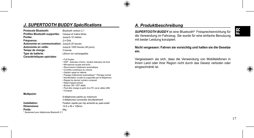 17FRA. ProduktbeschreibungSUPERTOOTH BUDDY ist eine Bluetooth®  Freisprecheinrichtung für dieVerwendungimFahrzeug.SiewurdefüreineeinfacheBenutzungmit bester Leistung konzipiert.Nicht vergessen: Fahren sie vorsichtig und halten sie die Gesetze ein.Vergewissern sie sich, dass die Verwendung von Mobiltelefonen inihrem Land  oder  ihrer Region nicht durch das  Gesetz  verboten oder eingeschränkt ist.J. SUPERTOOTH BUDDY SpécificationsProtocole Bluetooth: Bluetooth version 2.1Profiles Bluetooth supportés: Casqueetmains-libresPortée:     Jusqu&apos;à 10 mètresFréquence:   2.4 GHzAutonomie en communication: Jusqu&apos;à 20 heuresAutonomie en veille: Jusqu&apos;à 1000 heures (40 jours)Temps de charge: 3 heuresType de batterie: Lithium Ion rechargeableCaractéristiques spéciales:   •FullDuplex   •DSP:réducteurd’écho/doubleréducteurdebruit   •Microphonesoupleanti-écho   •Reconnexiontotalementautomatique   •Contrôlenumériqueduvolume   •Gestionappelenattente   •Pairageentièrementautomatique*/Pairagenormal   •Numérotationvocale(sisupportéeparletéléphone)   •Rappelduderniernumérocomposé   •Rejetd&apos;appelentrant   •BoutonON/OFFdédié   •Peutêtrechargéàpartird&apos;unPCvialecâbleUSB   •CompactMultipoint:         8 téléphones pairés au maximum      2 téléphones connectés simultanémentInstallation:   Fixationrapideparclipaimantéaupare-soleilDimensions:   14.6 x 49 x 129mmPoids:     64g* Seulement pour téléphones Bluetooth 2.1