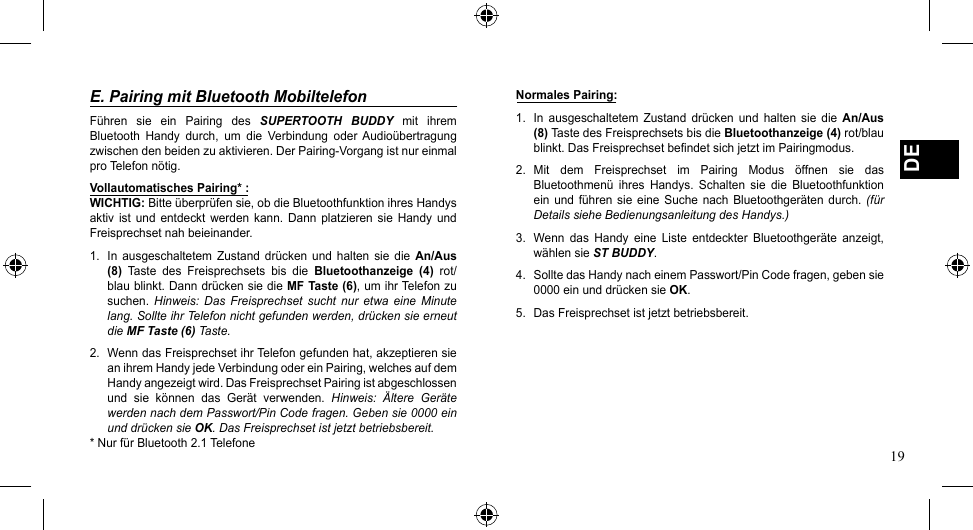 19DEE. Pairing mit Bluetooth MobiltelefonFühren  sie  ein  Pairing  des  SUPERTOOTH  BUDDY  mit  ihrem Bluetooth Handy durch, um die Verbindung oder Audioübertragungzwischendenbeidenzuaktivieren.DerPairing-Vorgangistnureinmalpro Telefon nötig.Vollautomatisches Pairing* :WICHTIG: Bitte überprüfen sie, ob die Bluetoothfunktion ihres Handys aktiv  ist  und  entdeckt  werden  kann.  Dann  platzieren  sie  Handy  und Freisprechset nah beieinander.1.  In  ausgeschaltetem  Zustand drücken  und  halten  sie  die  An/Aus (8)  Taste  des  Freisprechsets  bis  die  Bluetoothanzeige  (4)  rot/blau blinkt. Dann drücken sie die MF Taste (6), um ihr Telefon zu suchen.  Hinweis:  Das  Freisprechset  sucht  nur  etwa eine  Minute lang. Sollte ihr Telefon nicht gefunden werden, drücken sie erneut die MF Taste (6) Taste.2.  Wenn das Freisprechset ihr Telefon gefunden hat, akzeptieren sie anihremHandyjedeVerbindungodereinPairing,welchesaufdemHandy angezeigt wird. Das Freisprechset Pairing ist abgeschlossen und  sie  können  das  Gerät  verwenden.  Hinweis:  Ältere  Geräte werden nach dem Passwort/Pin Code fragen. Geben sie 0000 ein und drücken sie OK. Das Freisprechset ist jetzt betriebsbereit.* Nur für Bluetooth 2.1 TelefoneNormales Pairing:1.  In  ausgeschaltetem  Zustand  drücken  und  halten  sie  die  An/Aus (8) Taste des Freisprechsets bis die Bluetoothanzeige (4) rot/blau blinkt. Das Freisprechset befindet sich jetzt im Pairingmodus.2. Mit dem Freisprechset im Pairing Modus öffnen sie dasBluetoothmenü  ihres  Handys.  Schalten  sie  die  Bluetoothfunktion ein  und  führen sie eine  Suche  nach Bluetoothgeräten  durch.  (für Details siehe Bedienungsanleitung des Handys.)3.  Wenn  das  Handy  eine  Liste  entdeckter  Bluetoothgeräte  anzeigt, wählen sie ST BUDDY.4.  Sollte das Handy nach einem Passwort/Pin Code fragen, geben sie 0000 ein und drücken sie OK.5.  Das Freisprechset ist jetzt betriebsbereit.