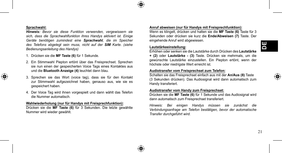 21DESprachwahl:Hinweis:  Bevor  sie  diese  Funktion  verwenden,  vergewissern  sie sich,  dass  die  Sprachwahlfunktion  ihres  Handys  aktiviert  ist.  Einige Geräte  benötigen  zumindest  eine  Sprachwahl,  die  im  Speicher des  Telefons  abgelegt  sein  muss,  nicht  auf  der  SIM  Karte.  (siehe Bedienungsanleitung des Handys)1.  Drücken sie die MF Taste (6) für 1 Sekunde.2.  Ein  Stimmwahl  Piepton  ertönt  über  das  Freisprechset.  Sprechen sienuneinendergespeichertenVoiceTagseinesKontaktesausund die Bluetooth Anzeige (4) leuchtet dann blau.3. Sprechen sie das Wort (voice tag), dass sie für den Kontaktzur  Stimmwahl  aufgezeichnet  haben,  genauso  aus,  wie  sie  es gespeichert haben.4. DerVoiceTagwirdihnenvorgespieltunddannwähltdasTelefondie Nummer automatisch.Wahlwiederholung (nur für Handys mit Freisprechfunktion):Drücken  sie  die  MF  Taste  (6)  für  3  Sekunden.  Die  letzte  gewählte Nummer wird wieder gewählt.Anruf abweisen (nur für Handys mit Freisprechfunktion):Wenn es klingelt, drücken und halten sie die MF Taste (6) Taste für 3 Sekunden  oder  drücken sie  kurz  die  Ende/Abweisen  (7) Taste. Der eingehende Anruf wird abgewiesen.Lautstärkeeinstellung:Erhöhen oder senken sie die Lautstärke durch Drücken des Lautstärke +  (2)  oder  Lautstärke  -  (3)  Taste.  Drücken  sie  mehrmals,  um  die gewünschte  Lautstärke  einzustellen.  Ein  Piepton  ertönt,  wenn  der höchste oder niedrigste Wert erreicht ist.Audiotransfer vom Freisprechset zum Telefon:Schalten sie das Freisprechset einfach aus mit der An/Aus (8) Taste(3  Sekunden  drücken).  Das Audiosignal  wird  dann  automatisch  zum Handy transferiert.Audiotransfer vom Handy zum Freisprechset:Drücken sie die MF Taste (6) für 1 Sekunde und das Audiosignal wird dann automatisch zum Freisprechset transferiert. Hinweis:  Bei  einigen  Handys  müssen  sie  zunächst  die Verbindungsanfrage  am  Telefon  bestätigen,  bevor  der  automatische Transfer durchgeführt wird.