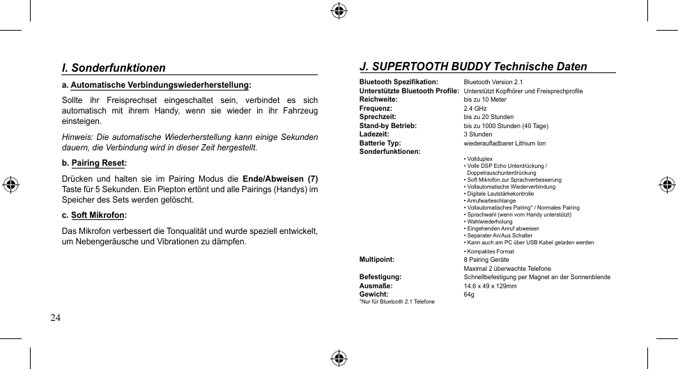 24J. SUPERTOOTH BUDDY Technische DatenBluetooth Spezifikation: BluetoothVersion2.1Unterstützte Bluetooth Profile: UnterstütztKopfhörerundFreisprechprofileReichweite:   biszu10MeterFrequenz:   2.4 GHzSprechzeit:   bis zu 20 StundenStand-by Betrieb: bis zu 1000 Stunden (40 Tage)Ladezeit:   3 StundenBatterie Typ:   wiederaufladbarer Lithium IonSonderfunktionen:   •Vollduplex   •VolleDSPEchoUnterdrückung/       Doppelrauschunterdrückung   •SoftMikrofonzurSprachverbesserung   •VollautomatischeWiederverbindung   •DigitaleLautstärkekontrolle   •Anrufwarteschlange   •VollautomatischesPairing*/NormalesPairing   •Sprachwahl(wennvomHandyunterstützt)   •Wahlwiederholung   •EingehendenAnrufabweisen   •SeparaterAn/AusSchalter •KannauchamPCüberUSBKabelgeladenwerden   •KompaktesFormatMultipoint:    8 Pairing Geräte    Maximal2überwachteTelefoneBefestigung:   SchnellbefestigungperMagnetanderSonnenblendeAusmaße:   14.6 x 49 x 129mmGewicht:   64g*Nur für Bluetooth 2.1 TelefoneI. Sonderfunktionena. Automatische Verbindungswiederherstellung:Sollte  ihr  Freisprechset  eingeschaltet  sein,  verbindet  es  sich automatisch  mit  ihrem  Handy,  wenn  sie  wieder  in  ihr  Fahrzeug einsteigen. Hinweis: Die automatische  Wiederherstellung  kann  einige Sekunden dauern, die Verbindung wird in dieser Zeit hergestellt.b. Pairing Reset:Drücken und halten sie im Pairing Modus die Ende/Abweisen  (7) Taste für 5 Sekunden. Ein Piepton ertönt und alle Pairings (Handys) im Speicher des Sets werden gelöscht.c. Soft Mikrofon:DasMikrofonverbessertdieTonqualitätundwurdespeziellentwickelt,umNebengeräuscheundVibrationenzudämpfen.