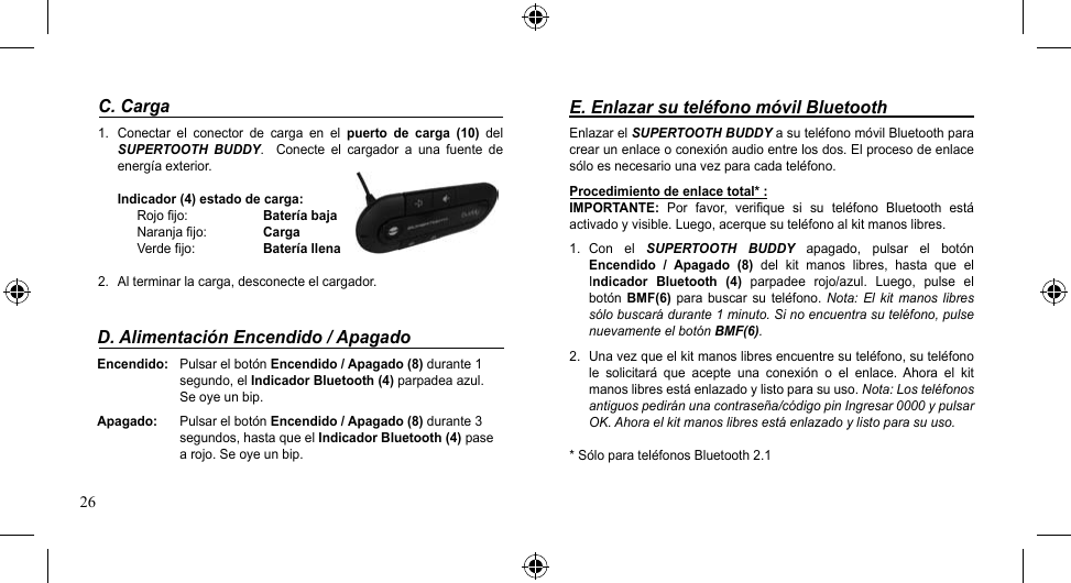 26E. Enlazar su teléfono móvil BluetoothEnlazar el SUPERTOOTH BUDDY a su teléfono móvil Bluetooth para crear un enlace o conexión audio entre los dos. El proceso de enlace sólo es necesario una vez para cada teléfono.Procedimiento de enlace total* :IMPORTANTE:  Por  favor,  verifique  si  su  teléfono  Bluetooth  está activado y visible. Luego, acerque su teléfono al kit manos libres.1.  Con  el  SUPERTOOTH  BUDDY  apagado,  pulsar  el  botón Encendido  /  Apagado  (8)  del  kit  manos  libres,  hasta  que  el Indicador  Bluetooth  (4)  parpadee  rojo/azul.  Luego,  pulse  el botón  BMF(6)  para buscar  su  teléfono. Nota: El  kit  manos libres sólo buscará durante 1 minuto. Si no encuentra su teléfono, pulse nuevamente el botón BMF(6).2.  Una vez que el kit manos libres encuentre su teléfono, su teléfono le  solicitará  que  acepte  una  conexión  o  el  enlace.  Ahora  el  kit manos libres está enlazado y listo para su uso. Nota: Los teléfonos antiguos pedirán una contraseña/código pin Ingresar 0000 y pulsar OK. Ahora el kit manos libres está enlazado y listo para su uso.* Sólo para teléfonos Bluetooth 2.1C. Carga1.  Conectar  el  conector  de  carga  en  el  puerto  de  carga  (10)  del SUPERTOOTH  BUDDY.    Conecte  el  cargador  a  una  fuente  de energíaexterior.Indicador (4) estado de carga: Rojo fijo:  Batería bajaNaranja fijo:  CargaVerdefijo: Batería llena2.  Al terminar la carga, desconecte el cargador.D. Alimentación Encendido / ApagadoEncendido:  Pulsar el botón Encendido / Apagado (8) durante 1      segundo, el Indicador Bluetooth (4) parpadea azul.      Se oye un bip.Apagado:  Pulsar el botón Encendido / Apagado (8) durante 3      segundos, hasta que el Indicador Bluetooth (4) pase      a rojo. Se oye un bip.