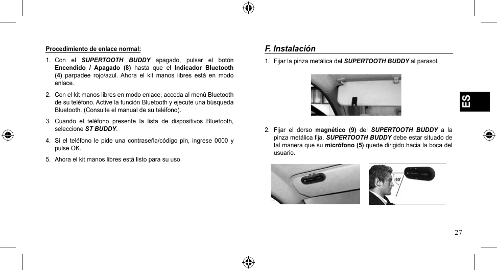 27ESProcedimiento de enlace normal:1.  Con  el  SUPERTOOTH  BUDDY  apagado,  pulsar  el  botón Encendido  /  Apagado  (8)  hasta  que  el  Indicador  Bluetooth (4)  parpadee  rojo/azul.  Ahora  el  kit  manos  libres  está  en  modo enlace.2.  Con el kit manos libres en modo enlace, acceda al menú Bluetooth de su teléfono. Active la función Bluetooth y ejecute una búsqueda Bluetooth. (Consulte el manual de su teléfono).3.  Cuando  el  teléfono  presente  la  lista  de  dispositivos  Bluetooth, seleccione ST BUDDY.4.  Si  el  teléfono  le  pide  una  contraseña/código  pin,  ingrese  0000  y pulseOK.5.  Ahora el kit manos libres está listo para su uso.F. Instalación1.  Fijar la pinza metálica del SUPERTOOTH BUDDY al parasol.2.  Fijar  el  dorso  magnético  (9)  del  SUPERTOOTH  BUDDY  a  la pinza metálica fija. SUPERTOOTH BUDDY debe estar situado de tal manera que su micrófono (5) quede dirigido hacia la boca del usuario.