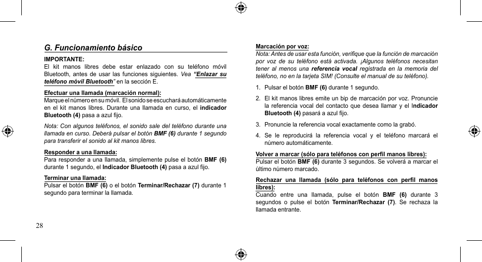 28Marcación por voz:Nota: Antes de usar esta función, verifique que la función de marcación por  voz  de  su  teléfono  está  activada.  ¡Algunos  teléfonos  necesitan tener  al  menos  una  referencia  vocal  registrada en  la  memoria  del teléfono, no en la tarjeta SIM! (Consulte el manual de su teléfono).1.  Pulsar el botón BMF (6) durante 1 segundo.2.  El kit manos libres emite un bip de marcación por voz. Pronuncie la referencia  vocal  del  contacto que  desea llamar  y el  Indicador Bluetooth (4) pasará a azul fijo.3.  Pronuncie la referencia vocal exactamente como la grabó.4.  Se  le  reproducirá  la  referencia  vocal  y  el  teléfono  marcará  el número automáticamente.Volver a marcar (sólo para teléfonos con perfil manos libres):Pulsar el botón BMF (6) durante 3 segundos. Se volverá a marcar el último número marcado.Rechazar  una  llamada  (sólo  para  teléfonos  con  perfil  manos libres):Cuando  entre  una  llamada,  pulse  el  botón  BMF  (6)  durante  3 segundos  o  pulse  el  botón  Terminar/Rechazar  (7).  Se  rechaza  la llamada entrante.G. Funcionamiento básicoIMPORTANTE:El  kit  manos  libres  debe  estar  enlazado  con  su  teléfono  móvil Bluetooth,  antes  de  usar  las  funciones  siguientes.  Vea “Enlazar  su teléfono móvil Bluetooth” en la sección E.Efectuar una llamada (marcación normal):Marqueelnúmeroensumóvil.Elsonidoseescucharáautomáticamenteen  el kit  manos  libres.  Durante  una  llamada  en  curso,  el  indicador Bluetooth (4) pasa a azul fijo.Nota: Con algunos teléfonos, el sonido sale del teléfono durante una llamada en curso. Deberá pulsar el botón BMF (6) durante 1 segundo para transferir el sonido al kit manos libres.Responder a una llamada:Para responder  a una llamada, simplemente  pulse  el botón BMF (6) durante 1 segundo, el Indicador Bluetooth (4) pasa a azul fijo.Terminar una llamada:Pulsar el botón BMF (6) o el botón Terminar/Rechazar (7) durante 1 segundo para terminar la llamada.