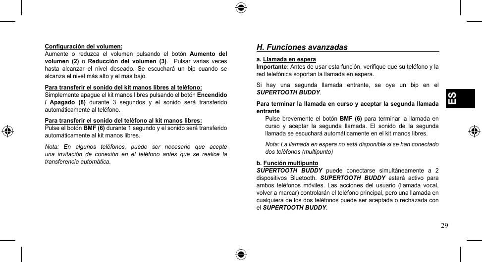 29ESConfiguración del volumen:Aumente  o  reduzca  el  volumen  pulsando  el  botón  Aumento  del volumen  (2)  o  Reducción  del  volumen  (3).    Pulsar  varias  veces hasta  alcanzar  el  nivel  deseado.  Se  escuchará  un  bip  cuando  se alcanza el nivel más alto y el más bajo.Para transferir el sonido del kit manos libres al teléfono:Simplemente apague el kit manos libres pulsando el botón Encendido /  Apagado  (8)  durante  3  segundos  y  el  sonido  será  transferido automáticamente al teléfono.Para transferir el sonido del teléfono al kit manos libres:Pulse el botón BMF (6) durante 1 segundo y el sonido será transferido automáticamente al kit manos libres.Nota:  En  algunos  teléfonos,  puede  ser  necesario  que  acepte una  invitación  de  conexión  en  el  teléfono  antes  que  se  realice  la transferencia automática.H. Funciones avanzadasa. Llamada en espera Importante: Antes de usar esta función, verifique que su teléfono y la red telefónica soportan la llamada en espera.Si  hay  una  segunda  llamada  entrante,  se  oye  un  bip  en  el SUPERTOOTH BUDDY.Para terminar la llamada en curso y aceptar la segunda llamada entrantePulse  brevemente  el  botón BMF  (6)  para terminar la  llamada  en curso  y  aceptar  la  segunda  llamada.  El  sonido  de  la  segunda llamada se escuchará automáticamente en el kit manos libres.Nota: La llamada en espera no está disponible si se han conectado dos teléfonos (multipunto)b. Función multipuntoSUPERTOOTH  BUDDY  puede  conectarse  simultáneamente  a  2 dispositivos  Bluetooth.  SUPERTOOTH  BUDDY  estará  activo  para ambos  teléfonos  móviles.  Las  acciones  del  usuario  (llamada  vocal, volver a marcar) controlarán el teléfono principal, pero una llamada en cualquiera de los dos teléfonos puede ser aceptada o rechazada con el SUPERTOOTH BUDDY.