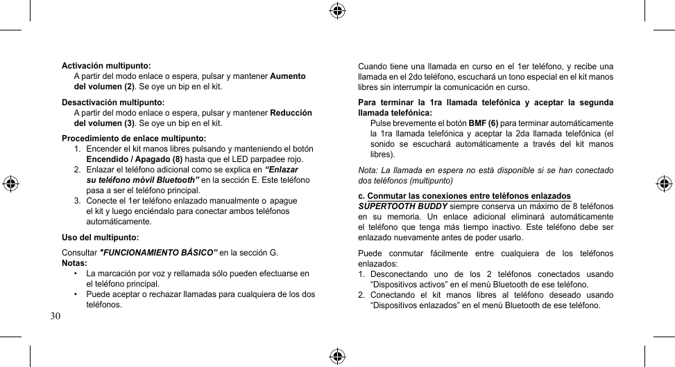 30Cuando tiene una llamada en curso en el 1er teléfono, y recibe una llamada en el 2do teléfono, escuchará un tono especial en el kit manos libres sin interrumpir la comunicación en curso.Para  terminar  la  1ra  llamada  telefónica  y  aceptar  la  segunda llamada telefónica:Pulse brevemente el botón BMF (6) para terminar automáticamente la  1ra  llamada  telefónica  y  aceptar  la  2da  llamada  telefónica  (el sonido  se  escuchará  automáticamente  a  través  del  kit  manos libres).Nota: La llamada en  espera  no está  disponible si  se han  conectado dos teléfonos (multipunto)c. Conmutar las conexiones entre teléfonos enlazadosSUPERTOOTH BUDDY siempre conserva un máximo de 8 teléfonos en  su  memoria.  Un  enlace  adicional  eliminará  automáticamente el  teléfono  que  tenga  más  tiempo  inactivo.  Este  teléfono  debe  ser enlazado nuevamente antes de poder usarlo.Puede  conmutar  fácilmente  entre  cualquiera  de  los  teléfonos enlazados:1.  Desconectando  uno  de  los  2  teléfonos  conectados  usando “Dispositivos activos” en el menú Bluetooth de ese teléfono.2.  Conectando  el  kit  manos  libres  al  teléfono  deseado  usando “Dispositivos enlazados” en el menú Bluetooth de ese teléfono.Activación multipunto:A partir del modo enlace o espera, pulsar y mantener Aumento del volumen (2). Se oye un bip en el kit.Desactivación multipunto:A partir del modo enlace o espera, pulsar y mantener Reducción del volumen (3). Se oye un bip en el kit.Procedimiento de enlace multipunto:1.  Encender el kit manos libres pulsando y manteniendo el botón Encendido / Apagado (8) hasta que el LED parpadee rojo.2.  Enlazar el teléfono adicional como se explica en “Enlazar su teléfono móvil Bluetooth” en la sección E. Este teléfono pasa a ser el teléfono principal.3.  Conecte el 1er teléfono enlazado manualmente o  apague el kit y luego enciéndalo para conectar ambos teléfonos automáticamente.Uso del multipunto:Consultar &quot;FUNCIONAMIENTO BÁSICO” en la sección G.Notas:• Lamarcaciónporvozyrellamadasólopuedenefectuarseenel teléfono principal.• Puedeaceptarorechazarllamadasparacualquieradelosdosteléfonos.