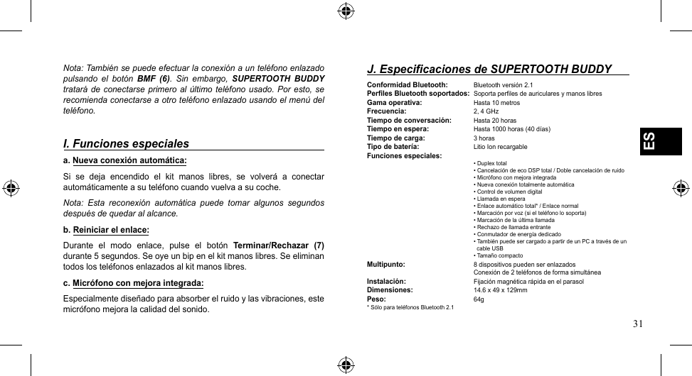 31ESNota: También se puede efectuar la conexión a un teléfono enlazado pulsando  el  botón  BMF  (6).  Sin  embargo,  SUPERTOOTH  BUDDY tratará de conectarse primero al último  teléfono  usado. Por  esto,  se recomienda conectarse a otro teléfono enlazado usando el menú del teléfono.I. Funciones especialesa. Nueva conexión automática:Si  se  deja  encendido  el  kit  manos  libres,  se  volverá  a  conectar automáticamente a su teléfono cuando vuelva a su coche. Nota:  Esta  reconexión  automática  puede  tomar  algunos  segundos después de quedar al alcance.b. Reiniciar el enlace:Durante  el  modo  enlace,  pulse  el  botón  Terminar/Rechazar  (7) durante 5 segundos. Se oye un bip en el kit manos libres. Se eliminan todos los teléfonos enlazados al kit manos libres.c. Micrófono con mejora integrada:Especialmente diseñado para absorber el ruido y las vibraciones, este micrófono mejora la calidad del sonido.J. Especificaciones de SUPERTOOTH BUDDYConformidad Bluetooth:  Bluetooth versión 2.1Perfiles Bluetooth soportados:  Soporta perfiles de auriculares y manos libresGama operativa:  Hasta 10 metrosFrecuencia:    2, 4 GHzTiempo de conversación:  Hasta 20 horasTiempo en espera:  Hasta1000horas(40días)Tiempo de carga:  3 horasTipo de batería:   Litio Ion recargableFunciones especiales:       •Duplextotal   •CancelacióndeecoDSPtotal/Doblecancelaciónderuido   •Micrófonoconmejoraintegrada   •Nuevaconexióntotalmenteautomática   •Controldevolumendigital   •Llamadaenespera   •Enlaceautomáticototal*/Enlacenormal   •Marcaciónporvoz(sielteléfonolosoporta)   •Marcacióndelaúltimallamada   •Rechazodellamadaentrante   •Conmutadordeenergíadedicado   •TambiénpuedesercargadoapartirdeunPCatravésdeun       cable USB   •TamañocompactoMultipunto:    8 dispositivos pueden ser enlazados      Conexión de 2 teléfonos de forma simultáneaInstalación:    Fijación magnética rápida en el parasolDimensiones:    14.6 x 49 x 129mmPeso:      64g* Sólo para teléfonos Bluetooth 2.1