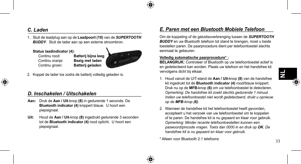 33NLC. Laden1.  Sluit de laadplug aan op de Laadpoort (10) van de SUPERTOOTH BUDDY.  Sluit de lader aan op een externe stroombron.Status laadindicator (4): Continu rood:  Batterij bijna leegContinu oranje:  Bezig met laden Continu groen:  Batterij geladen2. Koppeldeladerloszodradebatterijvollediggeladenis.D. Inschakelen / UitschakelenAan:  Druk de Aan / Uit-knop (8) in gedurende 1 seconde. De   Bluetooth indicator (4) knippert blauw.  U hoort een    piepsignaal.Uit:  Houd de Aan / Uit-knop (8) ingedrukt gedurende 3 seconden    tot de Bluetooth indicator (4) rood oplicht.  U hoort een    piepsignaal.E. Paren met een Bluetooth Mobiele TelefoonOm de koppeling of de geluidsoverbrenging tussen de SUPERTOOTH BUDDY en uw Bluetooth telefoon tot stand te brengen, moet u beide toestellen paren. De paarprocedure dient per telefoontoestel slechts eenmaal te gebeuren.Volledig automatische paarprocedure* :BELANGRIJK: Controleer of Bluetooth op uw telefoontoestel actief is en gedetecteerd kan worden. Plaats uw telefoon en het handsfree kit vervolgens dicht bij elkaar.1. HoudvanuitdeUIT-standdeAan / Uit-knop (8) van de handsfree kit ingedrukt tot de Bluetooth indicator (4) rood/blauw knippert.  Druk nu op de MFB-knop (6) om uw telefoontoestel te detecteren. Opmerking: De handsfree kit zoekt slechts gedurende 1 minuut. Indien uw telefoontoestel niet wordt gedetecteerd, drukt u opnieuw op de MFB-knop (6).2.  Wanneer de handsfree kit het telefoontoestel heeft gevonden, accepteert u het verzoek van uw telefoontoestel om te koppelen of te paren. De handsfree kit is nu gepaard en klaar voor gebruik. Opmerking: Minder recente telefoontoestellen kunnen een paswoord/pincode vragen. Toets dan 0000 in en druk op OK. De handsfree kit is nu gepaard en klaar voor gebruik.* Alleen voor Bluetooth 2.1 telefoons