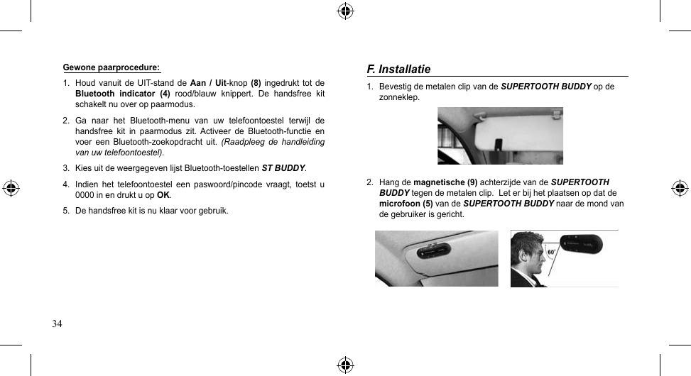 34F. Installatie1.  Bevestig de metalen clip van de SUPERTOOTH BUDDY op de zonneklep.2.  Hang de magnetische (9) achterzijde van de SUPERTOOTH BUDDY tegen de metalen clip.  Let er bij het plaatsen op dat de microfoon (5) van de SUPERTOOTH BUDDY naar de mond van de gebruiker is gericht.Gewone paarprocedure:1. Houdvanuit deUIT-standdeAan  / Uit-knop(8)  ingedrukt  tot de Bluetooth  indicator  (4)  rood/blauw  knippert.  De  handsfree  kit schakelt nu over op paarmodus.2. Ga naar het Bluetooth-menu van uw telefoontoestel terwijl dehandsfree kit in paarmodus zit. Activeer de Bluetooth-functie envoer een Bluetooth-zoekopdracht uit. (Raadpleeg  de  handleiding van uw telefoontoestel). 3. KiesuitdeweergegevenlijstBluetooth-toestellenST BUDDY. 4.  Indien  het  telefoontoestel  een  paswoord/pincode  vraagt,  toetst  u 0000 in en drukt u op OK. 5.  De handsfree kit is nu klaar voor gebruik.