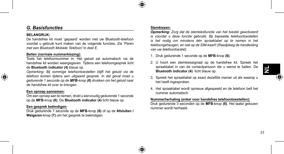 35NLG. BasisfunctiesBELANGRIJK:De handsfree kit moet ‘gepaard’ worden met uw Bluetooth-telefoonvoordat  u  gebruik kunt  maken van  de  volgende functies.  Zie  ̒‘Paren met een Bluetooth Mobiele Telefoon’̕ in deel E.Bellen (normale nummerkiezing):Toets  het  telefoonnummer  in.  Het  geluid  zal  automatisch  via  de handsfree kit worden weergegeven. Tijdens een telefoongesprek licht de Bluetooth indicator (4) blauw op.Opmerking:  Bij  sommige  telefoontoestellen  blijft  het  geluid  via  de telefoon  komen  tijdens  een  uitgaand  gesprek.  In  dat  geval  moet  u gedurende 1 seconde op de MFB-knop (6) drukken om het geluid naar de handsfree kit over te brengen.Een oproep aannemen:Om een oproep aan te nemen, drukt u eenvoudig gedurende 1 seconde op de MFB-knop(6). De Bluetooth indicator (4) licht blauw op.Een gesprek beëindigen:Druk gedurende 1 seconde op de MFB-knop(6) of op de Afsluiten / Weigeren-knop (7) om het gesprek te beëindigen.Stemkiezen:Opmerking: Zorg dat de stemkiesfunctie van het toestel geactiveerd is  voordat  u  deze  functie  gebruikt.  Bij  bepaalde  telefoontoestellen is  het  nodig  om  minstens  één  spraaklabel  op  te  nemen  in  het telefoongeheugen, en niet op de SIM-kaart! (Raadpleeg de handleiding van uw telefoontoestel).1.  Druk gedurende 1 seconde op de MFB-knop(6).2.  U  hoort  een  stemkiessignaal  op  de  handsfree  kit.  Spreek  het spraaklabel  in  van  de  contactpersoon  die  u  wenst  te  bellen.  De Bluetooth indicator (4)  licht blauw op.3.  Spreek het spraaklabel op exact dezelfde manier uit als waarop u het heeft ingesproken.4.  Het spraaklabel wordt opnieuw afgespeeld en de telefoon belt het nummer automatisch.Nummerherhaling (enkel voor handsfree telefoontoestellen):Druk gedurende 3 seconden op de MFB-knop(6). Het laatst gekozen nummer wordt herhaald.