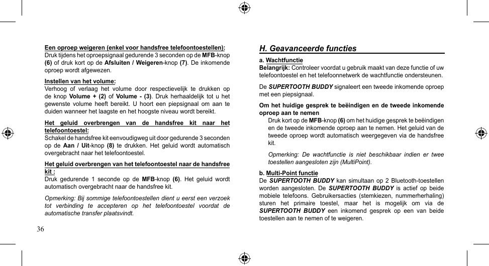 36H. Geavanceerde functiesa. Wachtfunctie Belangrijk: Controleer voordat u gebruik maakt van deze functie of uw telefoontoestel en het telefoonnetwerk de wachtfunctie ondersteunen.De SUPERTOOTH BUDDY signaleert een tweede inkomende oproep met een piepsignaal.Om het huidige gesprek te beëindigen en de tweede inkomende oproep aan te nemenDruk kort op de MFB-knop(6) om het huidige gesprek te beëindigen en de tweede inkomende oproep aan te nemen. Het geluid van de tweede oproep wordt automatisch weergegeven via de handsfree kit.Opmerking:  De  wachtfunctie  is  niet  beschikbaar  indien  er  twee toestellen aangesloten zijn (MultiPoint).b. Multi-Point functieDe  SUPERTOOTH BUDDY kan simultaanop 2Bluetooth-toestellenworden  aangesloten.  De  SUPERTOOTH  BUDDY  is  actief  op  beide mobiele  telefoons.  Gebruikersacties  (stemkiezen,  nummerherhaling) sturen  het  primaire  toestel,  maar  het  is  mogelijk  om  via  de SUPERTOOTH  BUDDY  een  inkomend  gesprek  op  een  van  beide toestellen aan te nemen of te weigeren.Een oproep weigeren (enkel voor handsfree telefoontoestellen):Druk tijdens het oproepsignaal gedurende 3 seconden op de MFB-knop(6) of druk kort op de Afsluiten / Weigeren-knop(7). De inkomende oproep wordt afgewezen.Instellen van het volume:Verhoog of verlaag het volume door respectievelijk te drukken opde  knop  Volume  +  (2)  of  Volume  -  (3).  Druk herhaaldelijk  tot u  het gewenste  volume  heeft  bereikt.  U  hoort  een  piepsignaal  om  aan  te duiden wanneer het laagste en het hoogste niveau wordt bereikt.Het  geluid  overbrengen  van  de  handsfree  kit  naar  het telefoontoestel:Schakel de handsfree kit eenvoudigweg uit door gedurende 3 seconden op  de  Aan  /  Uit-knop (8)  te  drukken.  Het  geluid  wordt  automatisch overgebracht naar het telefoontoestel.Het geluid overbrengen van het telefoontoestel naar de handsfree kit :Druk  gedurende  1  seconde  op  de  MFB-knop (6).  Het  geluid  wordt automatisch overgebracht naar de handsfree kit.Opmerking: Bij sommige telefoontoestellen dient u eerst een verzoek tot  verbinding  te  accepteren  op  het  telefoontoestel  voordat  de automatische transfer plaatsvindt.