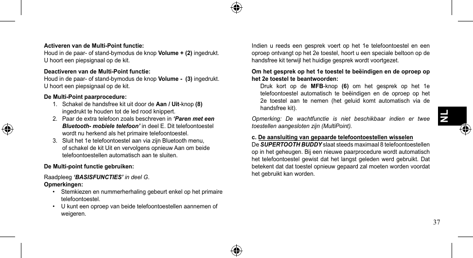 37NLActiveren van de Multi-Point functie:Houdindepaar-ofstand-bymodusdeknopVolume + (2) ingedrukt. U hoort een piepsignaal op de kit.Deactiveren van de Multi-Point functie:Houdindepaar-ofstand-bymodusdeknopVolume -  (3) ingedrukt. U hoort een piepsignaal op de kit.De Multi-Point paarprocedure:1.  Schakel de handsfree kit uit door de Aan / Uit-knop(8)    ingedrukt te houden tot de led rood knippert.2.  Paar de extra telefoon zoals beschreven in ‘Paren met een    Bluetooth- mobiele telefoon’ in deel E. Dit telefoontoestel    wordt nu herkend als het primaire telefoontoestel.3.  Sluit het 1e telefoontoestel aan via zijn Bluetooth menu,    of schakel de kit Uit en vervolgens opnieuw Aan om beide    telefoontoestellen automatisch aan te sluiten.De Multi-point functie gebruiken:Raadpleeg ‘BASISFUNCTIES’ in deel G.Opmerkingen:• Stemkiezenennummerherhalinggebeurtenkelophetprimairetelefoontoestel.• Ukunteenoproepvanbeidetelefoontoestellenaannemenofweigeren.Indien  u  reeds  een  gesprek  voert  op  het  1e  telefoontoestel  en  een oproep ontvangt op het 2e toestel, hoort u een speciale beltoon op de handsfree kit terwijl het huidige gesprek wordt voortgezet.Om het gesprek op het 1e toestel te beëindigen en de oproep op het 2e toestel te beantwoorden:Druk  kort  op  de  MFB-knop (6)  om  het  gesprek  op  het  1e telefoontoestel  automatisch  te  beëindigen  en  de  oproep  op  het 2e  toestel  aan  te  nemen  (het  geluid  komt  automatisch  via  de handsfree kit).Opmerking:  De  wachtfunctie  is  niet  beschikbaar  indien  er  twee toestellen aangesloten zijn (MultiPoint).c. De aansluiting van gepaarde telefoontoestellen wisselenDe SUPERTOOTH BUDDY slaat steeds maximaal 8 telefoontoestellen op in het geheugen. Bij een nieuwe paarprocedure wordt automatisch het telefoontoestel  gewist  dat het langst  geleden  werd gebruikt.  Dat betekent dat dat toestel opnieuw gepaard zal moeten worden voordat het gebruikt kan worden.