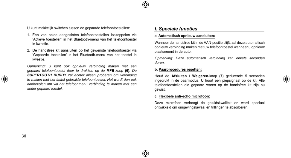 38I. Speciale functiesa. Automatisch opnieuw aansluiten:WanneerdehandsfreekitindeAAN-positieblijft,zaldezeautomatischopnieuw verbinding maken met uw telefoontoestel wanneer u opnieuw plaatsneemt in de auto. Opmerking:  Deze  automatisch  verbinding  kan  enkele  seconden duren.b. Paarprocedures resetten:Houd  de  Afsluiten  /  Weigeren-knop (7)  gedurende  5  seconden ingedrukt  in  de  paarmodus.  U  hoort  een  piepsignaal  op  de  kit. Alle telefoontoestellen  die  gepaard  waren  op  de  handsfree  kit  zijn  nu gewist.c. Flexibele anti-echo microfoon:Deze  microfoon  verhoogt  de  geluidskwaliteit  en  werd  speciaal ontwikkeld om omgevingslawaai en trillingen te absorberen.U kunt makkelijk switchen tussen de gepaarde telefoontoestellen:1.  Een  van  beide  aangesloten  telefoontoestellen  loskoppelen  via ‘Actievetoestellen’inhetBluetooth-menuvanhettelefoontoestelin kwestie.2.  De  handsfree  kit  aansluiten  op  het  gewenste  telefoontoestel  via &apos;Gepaarde toestellen&apos; in het Bluetooth-menu van het toestel inkwestie.Opmerking:  U  kunt  ook  opnieuw  verbinding  maken  met  een gepaard  telefoontoestel  door  te  drukken  op  de  MFB-knop  (6).  De SUPERTOOTH  BUDDY  zal  echter  alleen  proberen  om  verbinding te maken met het laatst gebruikte telefoontoestel. Het wordt dan ook aanbevolen  om  via  het telefoonmenu  verbinding te  maken met  een ander gepaard toestel.