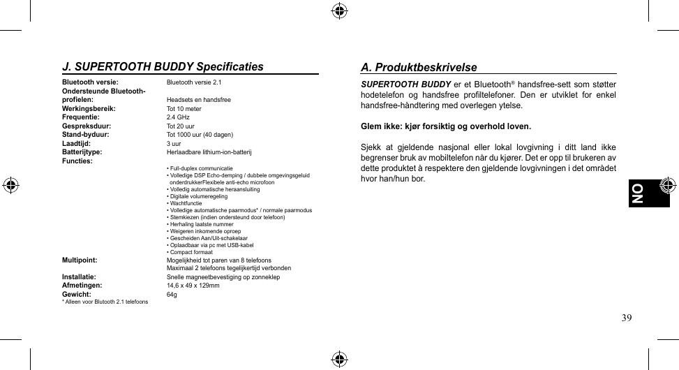 39NOJ. SUPERTOOTH BUDDY SpecificatiesBluetooth versie:  Bluetooth versie 2.1Ondersteunde Bluetooth-profielen:    Headsets en handsfreeWerkingsbereik:  Tot 10 meterFrequentie:    2.4 GHz Gespreksduur:    Tot 20 uurStand-byduur:    Tot 1000 uur (40 dagen)Laadtijd:    3 uurBatterijtype:    Herlaadbarelithium-ion-batterijFuncties:   •Full-duplexcommunicatie   •VolledigeDSPEcho-demping/dubbeleomgevingsgeluid  onderdrukkerFlexibeleanti-echomicrofoon   •Volledigautomatischeheraansluiting   •Digitalevolumeregeling   •Wachtfunctie   •Volledigeautomatischepaarmodus*/normalepaarmodus   •Stemkiezen(indienondersteunddoortelefoon)   •Herhalinglaatstenummer   •Weigereninkomendeoproep   •GescheidenAan/Uit-schakelaar   •OplaadbaarviapcmetUSB-kabel   •CompactformaatMultipoint:  Mogelijkheidtotparenvan8telefoons   Maximaal2telefoonstegelijkertijdverbondenInstallatie:    Snelle magneetbevestiging op zonneklepAfmetingen:    14,6 x 49 x 129mmGewicht:    64g * Alleen voor Blutooth 2.1 telefoonsA. ProduktbeskrivelseSUPERTOOTH BUDDY er et Bluetooth®handsfree-settsomstøtterhodetelefon  og  handsfree  profiltelefoner.  Den  er  utviklet  for  enkel handsfree-håndteringmedoverlegenytelse.Glem ikke: kjør forsiktig og overhold loven.Sjekk  at  gjeldende  nasjonal  eller  lokal  lovgivning  i  ditt  land  ikke begrenserbrukavmobiltelefonnårdukjører.Deteropptilbrukerenavdetteproduktetårespekteredengjeldendelovgivningenidetområdethvor han/hun bor.