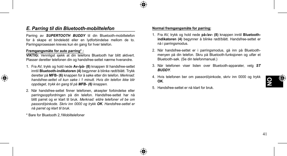 41NOE. Parring til din Bluetooth-mobiltelefonParring  av  SUPERTOOTH  BUDDY til din Bluetooth-mobiltelefonfor å skape et bindeledd eller en lydforbindelse mellom de to.Parringsprosessen kreves kun én gang for hver telefon.Fremgangsmåte for auto parring* :VIKTIG: Vennligst sjekk at din telefons Bluetooth har blitt aktivert.Plasserderettertelefonendinoghandsfree-settetnærmehverandre.1. FraAV,trykkogholdnedeAv-/på- (8)knappentilhandsfree-settetinntil Bluetooth-indikatoren (4)begynneråblinkerødt/blått.TrykkderetterpåMFB- (6)knappenforåsøkeetterdintelefon.Merknad: handsfree-settet vil  kun søke  i 1 minutt.  Hvis din telefon  ikke  blir oppdaget, trykk én gang til på MFB- (6) knappen.2. Når handsfree-settet finner telefonen, aksepter forbindelse ellerparringsoppfordringen på din telefon. Handsfree-settet har nåblitt  parret  og  er klart  til  bruk. Merknad: eldre  telefoner  vil be om passord/pinkode. Skriv inn 0000 og trykk OK. Handsfree-settet er nå parret og klart til bruk.*BareforBluetooth2,1MobiltelefonerNormal fremgangsmåte for parring:1. FraAV,trykk og holdnede på-/av-  (8) knappen  inntil  Bluetooth-indikatoren  (4) begynner å blinke rødt/blått. Handsfree-settet ernåiparringsmodus.2. Når handsfree-settet er i parringsmodus, gå inn på Bluetooth-menyenpå din telefon.Skrupå Bluetooth-funksjonenog utføretBluetooth-søk.(Sedintelefonmanual.)3. Når telefonen viser listen over Bluetooth-apparater, velg ST BUDDY.4.  Hvis  telefonen  ber  om  passord/pinkode,  skriv  inn  0000  og  trykk OK.5. Handsfree-setteternåklartforbruk.