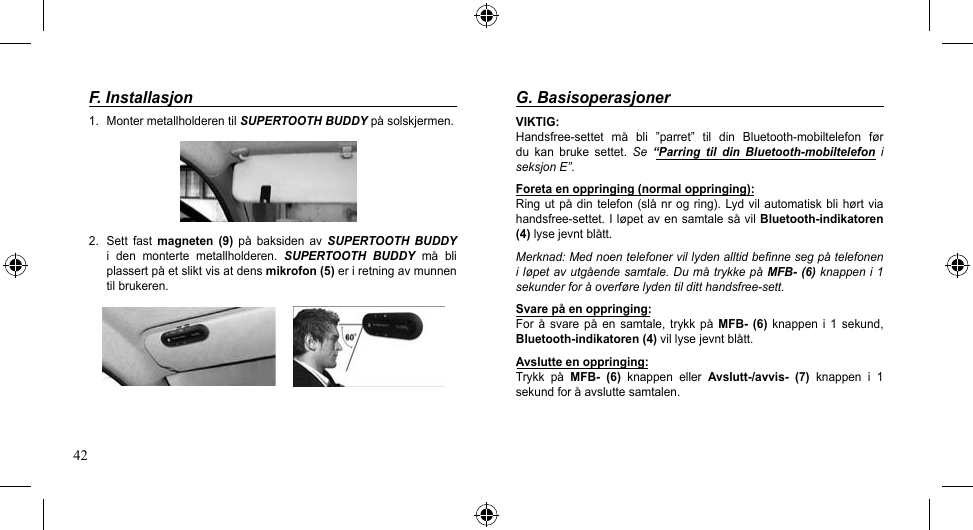 42F. Installasjon1. MontermetallholderentilSUPERTOOTH BUDDYpåsolskjermen.2.  Sett  fast  magneten  (9) på baksiden av SUPERTOOTH BUDDY i  den  monterte  metallholderen.  SUPERTOOTH  BUDDY må bliplassertpåetsliktvisatdensmikrofon (5) er i retning av munnen til brukeren.G. BasisoperasjonerVIKTIG:Handsfree-settet må bli ”parret” til din Bluetooth-mobiltelefon førdu  kan  bruke  settet.  Se  “Parring  til  din  Bluetooth-mobiltelefon  i seksjon E”.Foreta en oppringing (normal oppringing):Ringutpådintelefon(slånrogring).Lydvilautomatisk bli hørt viahandsfree-settet.IløpetavensamtalesåvilBluetooth-indikatoren (4)lysejevntblått.Merknad: Med noen telefoner vil lyden alltid befinne seg på telefonen i løpet av utgående samtale. Du må trykke på MFB- (6) knappen i 1 sekunder for å overføre lyden til ditt handsfree-sett.Svare på en oppringing:For å svare på en samtale, trykk på MFB-  (6)  knappen  i  1  sekund, Bluetooth-indikatoren (4)villysejevntblått.Avslutte en oppringing:Trykk på MFB-  (6)  knappen  eller  Avslutt-/avvis-  (7)  knappen  i  1 sekundforåavsluttesamtalen.