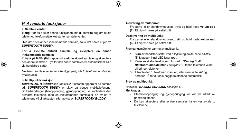 44H. Avanserte funksjonera. Samtale venter Viktig:Førdubrukerdennefunksjonen,måduforsikredegomatdintelefonogtelefonnettverketstøttersamtaleventer.Hvisdeterenanneninnkommendesamtale,såvildethøresetpipfraSUPERTOOTH BUDDY.For  å  avslutte  aktuell  samtale  og  akseptere  en  annen innkommende samtale:EttrykkpåMFB- (6) knappen vil avslutte aktuell samtale og akseptere denandresamtalen.Lydfordenandresamtalenvilautomatiskblihørtviahandsfree-settetMerknad: samtale venter er ikke tilgjengelig når to telefoner er tilkoblet (multipunkt).b. MultipunktsfunksjonSUPERTOOTH BUDDYkankobletil2Bluetooth-apparaterpåsammetid.  SUPERTOOTH  BUDDY er aktiv på begge mobiltelefonene.Brukerhandlinger  (taleoppringing,  gjenoppringing)  vil  kontrollere  den primære telefonen, men en innkommende samtale til en av de totelefonene vil bli akseptert eller avvist av SUPERTOOTH BUDDY.Aktivering av multipunkt:Fraparre-ellerstandbymodusen,trykkogholdnedevolum opp (2).Etpipvilhørespåsettetditt.Deaktivering av multipunkt:Fraparre-ellerstandbymodusen,trykkog hold nedevolum  ned (3).Etpipvilhørespåsettetditt.Fremgangsmåteforparringavmultipunkt:1. Skruavhandsfee-settetvedåtrykkeogholdenedepå-/av-    (8)knappeninntilLEDlyserrødt.2.  Parre en ekstra telefon som forklart i “Parring til din   Bluetooth-mobiltelefon i seksjon E”.Dennetelefonenvilnå bliprimærtelefonen.3. Tilkobleden1.telefonenmanuelt,ellerskrusettetAVog deretterPÅforåkoblebeggetelefoneneautomatisk.Bruk av multipunkt:Henvis til “BASISOPERASJON i seksjon G”.Merknader:• Stemmeoppringing og gjenoppringing vil kun bli utført avprimærtelefonen.• Du kan akseptere eller avvise samtaler fra enhver av de totelefonene.