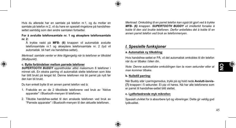 45NOHvis du allerede har en samtale på telefon nr.1, og du mottar ensamtalepåtelefonnr.2,vilduhøreenspesiellringetonepåhandsfree-settet samtidig som den andre samtalen fortsetter.For  å  avslutte  telefonsamtale nr.  1  og  akseptere  telefonsamtale nr. 2:Å trykke raskt på MFB-  (6)  knappen  vil  automatisk  avslutte telefonsamtale  nr.1  og  akseptere  telefonsamtale  nr.  2  (lyd  vil automatiskblihørtviahandsfree-settet).Merknad: samtale venter er ikke tilgjengelig når to telefoner er tilkoblet (Multipunkt).c. Bytte forbindelser mellom parrede telefonerSUPERTOOTH BUDDY  opprettholder  alltid  maksimum  8  telefoner  i minnet sitt. En ekstra parring vil automatisk slette telefonen som ikke harblittbruktpålengsttid.Dennetelefonenmåbliparretpånyttførden kan bli brukt.Dukanenkeltbyttetilenannenparrettelefonvedå:1.  Frakoble  en  av  de  2  tilkoblede  telefonene  ved  bruk  av  “Aktive apparater”iBluetooth-menyentiltelefonen.2. Tilkoble handsfree-settet til den ønskede telefonen ved bruk av“Parredeapparater”iBluetooth-menyentildenaktuelletelefonen.Merknad: Omkobling til en parret telefon kan også bli gjort ved å trykke MFB-  (6)  knappen.  SUPERTOOTH  BUDDY  vil  imidlertid  forsøke  å koble til den sist brukte telefonen. Derfor anbefales det å koble til en annen parret telefon ved bruk av telefonmenyen.I. Spesielle funksjonera. Automatisk ny tilkobling:Hvishandsfree-setteterPÅ,vildetautomatiskomkoblestildintelefonnårduertilbakeibilendin.Note: Denne automatiske omkoblingen kan ta noen sekunder etter at man kommer tilbake.b. Nullstill parring:NårBuddyståriparringsmodus,trykkpåogholdnedeAvslutt-/avvis- (7)knappeni5sekunder.Etpipvilhøres.Nåharalletelefonenesomerparrettilhandsfree-settetblittslettet.c. Lydforbedrende myk mikrofon:Spesieltutvikletforåabsorberelydogvibreringer.Dettegirveldiggodlydkvalitet.