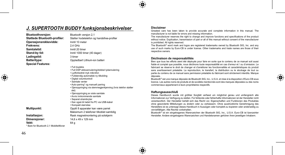 46DisclaimerGreatest  care  has  been  taken  to  provide  accurate  and  complete  information  in  this  manual.  The manufacturer is not liable for errors and missing information.The manufacturer reserves the right to change and improve functions and specifications of the product without notice. Duplication, transmission of part or all of this manual without consent of the manufacturer is prohibited. All rights reserved.The Bluetooth® word mark  and  logos  are registered trademarks owned  by  Bluetooth  SIG, Inc. and any useofsuch marks byEuro-CBis underlicense.Other trademarks andtradenames arethoseof theirrespective owners.Déclinaison de responsabilitésBien que tous  les efforts aient été déployés pour  faire en sorte que le contenu de ce  manuel soit aussi fiable et complet que possible, nous déclinons toute responsabilité en cas d’erreur et / ou d’omission. Le fabricant se réserve  le  droit de changer  et  d’améliorer les fonctionnalités  et  caractéristiques  du produit sans  avertissement  préalable.  La  reproduction,  le  transfert,  la  distribution  ou  le  stockage  de  tout  ou partieducontenudecemanuelsanspermissionpréalabledufabricantsontstrictementinterdits.Marquedéposée. Bluetooth®estunemarquedéposéedeBluetoothSIG,Inc.,U.S.A.etmiseàladispositiond’Euro-CBsouslicence. Les autres noms de produits et de sociétés mentionnés sont des marques déposées ou des noms commerciaux appartenant à leurs propriétaires respectifs.HaftungsausschlußDieses  Handbunch  wurde  mit  größter  Sorgfalt  verfasst  um  möglichst  genau  und  umfangreich  alle InformationenzurVerfügung zu stellen. Für fehlende oder fehlerhafte Informationen ist der Hersteller nicht verantwortlich. Der  Hersteller  behält  sich  das Recht  vor, Eigenschaften  und  Funktionen  des  Produktes ohne gesonderte Mitteilungen zu ändern  oder  zu  verbessern.  Ohne  ausdrückliche  Genehmigung des Herstellers ist es untersagt dieses Handbuch in Auszügen oder komplett zu kopieren oder anderweitig zu vervielfältigen. Alle Rechte vorbehalten.Bluetooth®istein eingetragenesWarenzeichenderBluetooth SIG, Inc.,U.S.A. Euro-CB istlizenzeirterHersteller. Andere eingetragene Warenzeichen und Handelsnamen gehören ihren jeweiligen Inhabern. J. SUPERTOOTH BUDDY funksjonsbeskrivelserBluetoothversjon:  Bluetooth versjon 2,1Støttede Bluetooth-profiler: Støtterhodetelefonoghandsfree-profilerOperasjonsrekkevidde:  Inntil 10 meterFrekvens:    2,4 GHzSamtaletid:    Inntil 20 timerStand-by tid:    Inntil 1000 timer (40 dager)Ladingstid:    3 timerBatteritype:  OppladbartLithium-ionbatteri Special Features:   •Fulldupleks   •FullDSP-ekkoannulering/dobbellydannulering   •Lydforbedretmykmikrofon   •Fullstendigautomatisknytilkobling   •Digitalvolumkontroll   •Samtaleventer   •Auto-parring*ogmanuellparring   •Gjenoppringingviastemmegjenkjenning(hvistelefonstøtter      det)   •Gjenoppringingavsistesamtale   •Avvisinnkommendesamtale   •Separatstrømbryter   •KanogsåbliladetfraPCviaUSB-kabel   •KompaktstørrelseMultipunkt:  Opptil8apparaterkanværeparret   Maksimum2telefonertilkobletsamtidigInstallasjon:  RaskmagnetmonteringpåsolskjermDimensjoner:    14,6 x 49 x 129 mmVekt:      64 g*BareforBluetooth2,1Mobilteltfoner